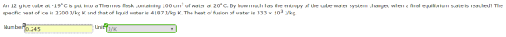 An 12 g ice cube at -19 C is put into a Thermos flask containing 100 cm23 of water at 20 C. By how much has the entropy of the cube-water system changed when a final equilibrium state is reached? The specific heat of ice is 2200 J/kg K and that of liquid water is 4187 3/kg K. The heat of fusion of water is 333 x 103 J/kg. specific heat of ice is 2200 J/kg K and that of liquid water is 4187 J/kg K. The heat of fusion of water is 333 x 103 J/kg Number 0.245 Unity J/K