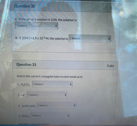 Question 30 2 pts A. If the pH of a solution is 3.00, the solution is [Select] B. If [OH-] = 6.5 x 10-3 M, the solution is [S