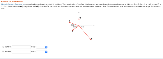 Chapter 01, Problem 50 Multiple Concept Example 9 23.0 m. Determine the (a) magnitude and (b) direction for the resultant that occurs when these vectors are added together. Specify the direction as a positive (counterclockwise) angle from the +x axis. provides background pertinent to this problem. The magnitudes of the four displacement vectors shown in the drawing are A 14.0 m, B = 12.0 m, C = 13.0 m, and D = +y E50.0 35.0 (a) Number Units (b) Number Units