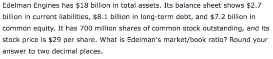 Edelman Engines has $18 billion in total assets. Its balance sheet shows $2.7 billion in current liabilities, $8.1 billion in long-term debt, and $7.2 billion in common equity. It has 700 million shares of common stock outstanding, and its stock price is $29 per share. What is Edelmans market/book ratio? Round your answer to two decimal places.