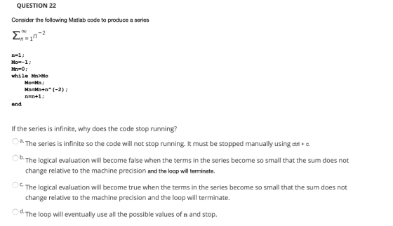 QUESTION 22 Consider the following Matlab code to produce a series <nzin2 n=1; Mo=-1; Mn=0; while Mn>MO Mo=Mn; Mn=Mn+n* (-2);
