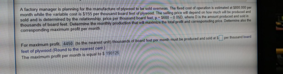 A factory manager is planning for the manufacture of plywood to be sold overseas. The fixed cost of operation is estimated at $800.,000 per month while the variable cost is $155 per thousand board feet of plywood. The selling price will depend on how much will be produced and sold and is determined by the relationship, price per thousand board feet, p $600-0.05D, where D is the amount produced and sold in thousands of board feet. Determine the monthly production that will maximize the total profit and corresponsding price corresponding maximum profit per month Dettermine also the For maximum profit. 4450 (to the nearest unit) thousands of board feet per month must be produced and sold at $per thousand board feet of plywood.(Round to the nearest cent) The maximum profit per month is equal to $ 190125