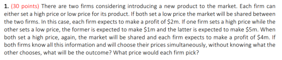 1. (30 points) There are two firms considering introducing a new product to the market. Each firm carn either set a high price or low price for its product. If both set a low price the market will be shared between the two firms. In this case, each firm expects to make a profit of $2m. If one firm sets a high price while the other sets a low price, the former is expected to make $1m and the latter is expected to make $5m. When both set a high price, again, the market will be shared and each firm expects to make a profit of $4m. If both firms know all this information and will choose their prices simultaneously, without knowing what the other chooses, what will be the outcome? What price would each firm pick?