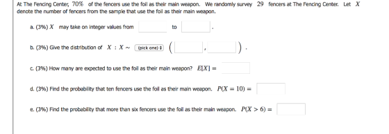 At The Fencing Center, 70% of the fencers use the foil as their main weapon. We randomly survey denote the number of fencers from the sample that use the foil as their main weapon 29 fencers at The Fencing Center. Let X a. (3%) X may take on integer values from to b. (3%) Give the distribution of X :X~ (pick on) a ( c. (396) How many are expected to use the foil as their main weapon? E [X] d. (396) Find the probability that ten fencers use the foil as their main weapon. P(X-10) e. (3%) Find the probability that more than six fencers use the foil as their main weapon. P(X > 6)