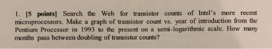 1. [5 points) Search the Web for transistor counts of Intels more recent microprocessors. Make a graph of transistor count v