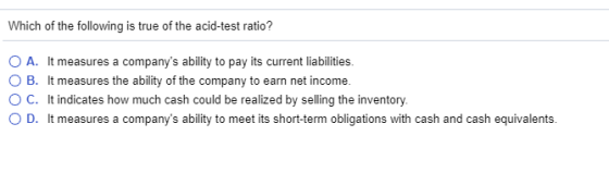Which of the following is true of the acid-test ratio? O A. It measures a companys ability to pay its current liabilities. O