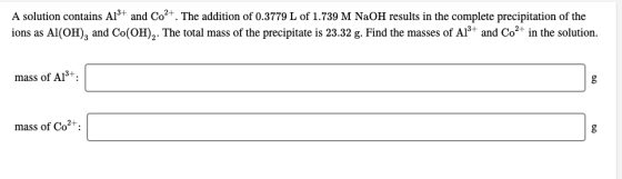 A solution contains Al3+ and Co2+. The addition of 0.3779 L of 1.739 M NaOH results in the complete precipitation of the ions