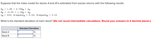 Suppose that the index model for stocks A and B is estimated from excess returns with the following results: RA - 1.8% + 0.75