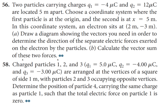 56. Two particles carrying charges q- 4 HC and q2- 12HC are located 5 m apart. Choose a coordinate system where the first particle is at the origin, and the second is at x -5 m In this coordinate system, an electron sits at (2 m, -3 m) (a) Draw a diagram showing the vectors you need in order to determine the direction of the separate electric forces exerted on the electron by the particles. (b) Calculate the vector sum of these two forces. .. 58. Charged particles 1, 2, and 3 (qi - 5.0 uC, q24.00 HC, and q3 - -3.00 uC) are arranged at the vertices of a square of side 1 m, with particles 2 and 3 occupying opposite vertices Determine the position of particle 4, carrying the same charge as particle 1, such that the total electric force on particle 1 is zero.