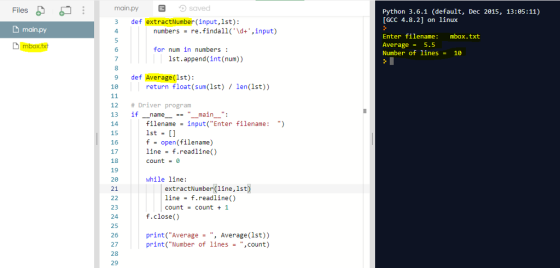 Files main.py ョっsaved Python 3.6.1 (default, Dec 2015, 13:05:11) [GCC 4.8.2] on linux D main py 3 def extractNumber (input,lst): 4 numbers -re.findall(d+,input) Enter filename: Average5.5 Number of lines mbox.txt 6 for num in numbers 10 1st.append (int (num)) 9 def Average(1st): 18 return float(sum(lst) len(1st)) 12 # Driver program 13 if name ==.. main 14 15 16 17 18 19 20 21 filename-input Enter filename: ) 1st = [] f open(filename) line f.readline() count-0 while line: extractNumber (line,lst line -f.readline() count-count 1 23 24 25 26 27 28 29 f.close() print(Average , Average(lst)) print(Number of lines -count)