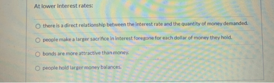 At lower interest rates: there is a direct relationship between the interest rate and the quantity of money demanded. O peopl