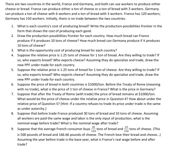 There are two countries in the world, France and Germany, and both can use workers to produce either cheese or bread. France can produce either a ton of cheese or a ton of bread with 3 workers. Germany can produce a ton of cheese with 6 workers and a ton of bread with 3 workers. France has 120 workers; Germany has 150 workers. Initially, there is no trade between the two countries What is each countrys cost of producing bread? Write the production possibilities frontier in the form that shows the cost of producing each good. Draw the production possibilities frontier for each country. How much bread can France produce if it produces 10 tons of cheese? How much bread can Germany produce if it produces 10 tons of cheese? What is the opportunity cost of producing bread for each country? Suppose the relative price is 1.25 tons of cheese for 1 ton of bread. Are they willing to trade? If so, who exports bread? Who exports cheese? Assuming they do specialize and trade, draw the new PPF under trade for each country Suppose the relative price is 1.25 tons of bread for 1 ton of cheese. Are they willing to trade? If so, who exports bread? Who exports cheese? Assuming they do specialize and trade, draw the new PPF under trade for each country Suppose the price of bread in both countries is $1000/ton. Before the Treaty of Rome (meaning with no trade), what is the price of 1 ton of cheese in France? What is the price in Germany? Suppose that after the Treaty of Rome (with trade) the price of bread remains at $1000/ton What would be the price of cheese under the relative price in Question 4? How about under the relative price of Question 5? [Hint: If a country refuses to trade its price under trade is the same as under autarchy.] Suppose that before trade France produced 30 tons of bread and 10 tons of cheese. Assuming all workers are paid the same wage and labor is the only input of production, what is the nominal wage before trade? What is the nominal wage after trade? 1. 2. 3. 4. 5. 6. 7. 8. 30 10 9. Suppose that the average French consumer buystons of bread and of cheese. (This 120 120 is 500 pounds of bread and 166.66 pounds of cheese. The French love their bread and cheese...) Assuming the year before trade is the base year, what is Frances real wage before and after trade?