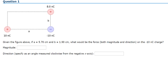 Question 1 8.0 nc 10 nC Given the figure above, if a = 5.70 cm and b = 1.90 cm, what would be the force (both magnitude and direction) on the-10 nC charge? Magnitude Direction (specify as an angle measured clockwise from the negative x-axis): -10 nC