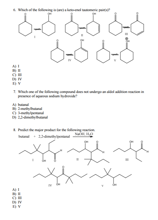 6. Which of the following is (are) a keto-enol tautomeric pair(s)? OH IV A) I B) II C) III D) IV E) V 7. Which one of the following compound does not undergo an aldol addition reaction in presence of aqueous sodium hydroxide? A) butanal B) 2-methylbutanal C) 3-methylpentanal D) 2.2-dimethylbutanal 8. Predict the major product for the following reaction. NaOH, HJO butanal 2,2-dimethylpentanal IV A) I B) II C) III D) IV E) V