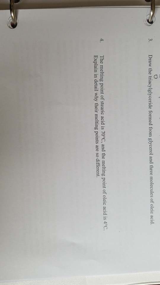 3. Draw the triacylglyceride formed from glycerol and three molecules of oleic acid. 4. The melting point of stearic acid is