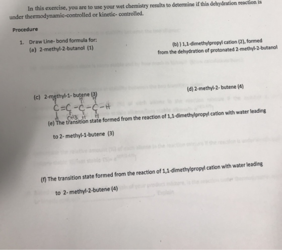 In this exercise, you are to use your wet chemistry results to determine if this dehydration reaction is under thermodynamic-controlled or kinetic- controlled. Procedure 1. Draw Line-bond formula for: (a) 2-methyl-2-butanol (1) (b)) 1,1-dimethylpropyl cation (2), formed from the dehydration of protonated 2-methyl-2-butanol (c) 2-męthyl-1- butene (3) (d) 2-methyl-2-butene (4) (e) The transition state formed from the reaction of 1,1-dimethylpropyl cation with water leading to 2- methyl-1-butene (3) ( The transition state formed from the reaction of 1,1-dimethylpropyl cation with water leading to 2-methyl-2-butene (4)