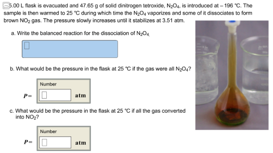 5.00 L flask is evacuated and 47.65 g of solid dinitrogen tetroxide, N204, is introduced at-196 ℃. The sample is then warmed to 25 °C during which time the N204 vaporizes and some of it dissociates to form brown NO2 gas. The pressure slowly increases until it stabilizes at 3.51 atm. a. Write the balanced reaction for the dissociation of N204 b. What would be the pressure in the flask at 25 °C if the gas were all N204? Number atm c. What would be the pressure in the flask at 25 °C if all the gas converted into NO2? Number atm