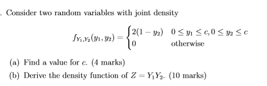 . Consider two random variables with joint density fyiy(91, y2) = 2(1 - y2) 0<n<C,0<42 <c o otherwise (a) Find a value for c.