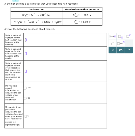 A chemist designs a galvanic cell that uses these two half-reactions: half-reaction Br2()+2e- 2Br (aq) HNO2(aqpH (aq)+ e-→ NO(g)+ H2O(I) standard reduction potential Ered1.065 v Erd- +1.00 V Answer the following questions about this cell Write a balanced equation for the half-reaction that happens at the cathode. Write a balanced equation for the half-reaction that happens at the anode. Write a balanced equation for the overall reaction that powers the cell. Be sure the reaction is spontaneous as written. Do you have enough Yes calculate the cell voltage under standard conditions? No If you said it was possible to calculate the cell voltage, do so and enter your answer here. Round your V answer to l significant digit.