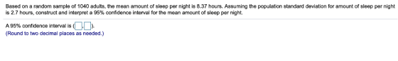 Based on a random sample of 1040 adults, the mean amount of sleep per night is 8.37 hours. Assuming the population standard deviation for amount of sleep per night is 2.7 hours, construct and interpret a 95% confidence interval for the mean amount of sleep per night. A 95% confidence interval is (DD (Round to two decimal places as needed.)