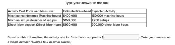 Type your answer in the box. Activity Cost Pools and Measures Machine maintenance (Machine hours) $400,000 Machine setups (Number of setups) $150,000 Direct labor support (Direct labor hours) $920,000 Estimated Overhead Expected Activity 50,000 machine hours 1,200 setups 00,000 direct labor hours Based on this information, the activity rate for Direct labor support is $ a whole number rounded to 2 decimal places.) Enter your answer as