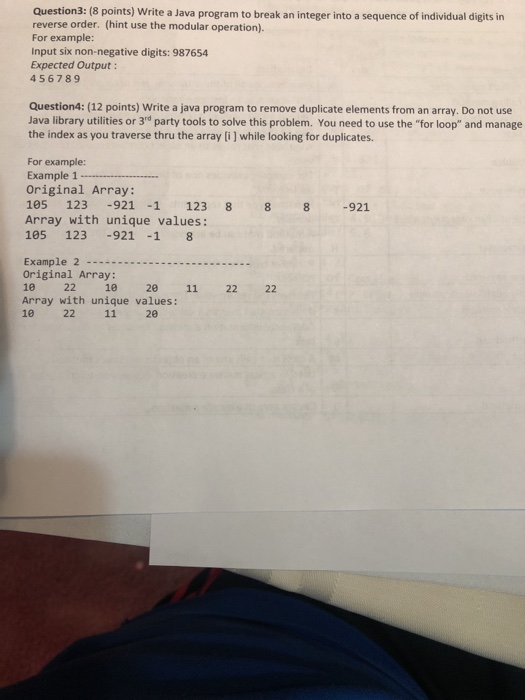 Question3: (8 points) Write a Java program to break an integer into a sequence of individual digits in reverse order. (hint use the modular operation). For example: Input six non-negative digits: 987654 Expected Output 456789 Question4: (12 points) Write a java program to remove duplicate elements from an array. Do not use Java library utilities or 3rd party tools to solve this problem. You need to use the for loop and manage the index as you traverse thru the array [i ] while looking for duplicates. For example: Example 1 - Original Array: 105 123 -921 -1 123 8 8 8 -921 Array with unique values: 105 123 921 -1 8 Example 2... Original Array: 10 22 10 20 11 22 22 Array with unique values: 10 22 11 20