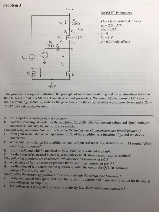 Problem 3 +12 V MOSFET Parameters 0-0, are matched devices 200 2 = 2.0mA/V/2 λ=0 x0.2 (body effect) 0.8 V GI 12 V S1 75 Ω 2, 02 -12 V This problem is designed to illustrate the principle of impedance matching and the relationships between the DC bias current of a MOSFET and its ac circuit parameters. We would like to choose a DC value of drain current, Iog, so that Rm matches the generators resistance Rs. In other words, how do we make Rm 75 Ω? Lets take it step-by-step. A. The amplifiers configuration is common- B. Sketch a small-signal model for the amplifier. Carefully label component values and signal voltages and currents. Identify Ra and v, on your sketch. [The following questions demonstrate how the DC and ac circuit parameters are interdependent. C. From your model, derive an expression for Rn of the amplifier as a function of g and the device parameters D. We would like to design the amplifier so that its input resistance, R matches the 75 Ω source. What value of gn is required? E. Ifv- 1 mV, and with Rn matched to 75 2, find the ac value of v, in mV. F. For the value of gn needed in part D, what quiescent DC drain current, Ino, is required? IThe following questions are concerned with the circuits behavior at DC.J G. What value of leer is needed to produce the value of Ino required in part F? H. For the value of leer determined in question G, solve the circuit for Qis DC terminal voltages Vo, Vs, Vpi, and Vosi And finally, the remaining questions are concerned with I. Using your model from question B and the value of v, determined in question E, solve for the si the circuits ac behavior/ (ac) voltage at the output, vo J. The voltage gain (/v) of this circuit is relatively low. How could you increase it?