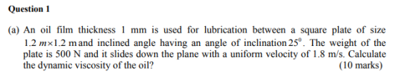 Question 1 1.2 mx1.2 m and inclined angle having an angle of inclination 25°. The weight of the plate is 500 N and it slides down the plane with a uniform velocity of 1.8 m/s. Calculate the dynamie viscosity of the oil? (10 marks)