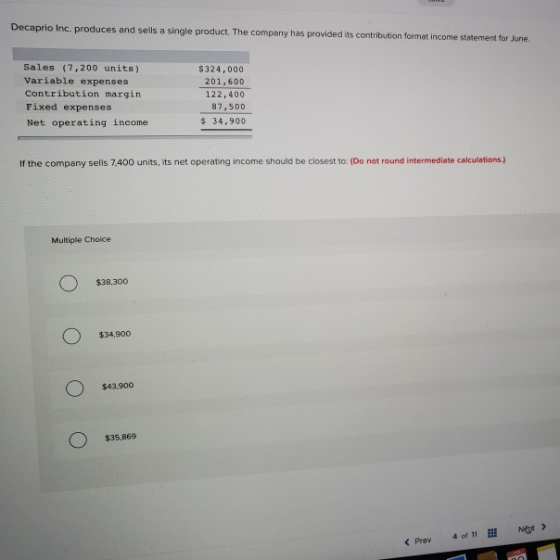 Decaprio Inc. produces and sells a single product. The company has provided its contribution format income statement for June Sales (7,200 units) Variable expenses Contribution margin Fixed expenses Net operating income S324,000 201,600 122,400 87,500 34,900 If the company sells 7.400 units, its net operating income should be closest to: (Do not round intermediate calculations.) Multiple Choice $38,300 $34,900 $43.900 $35,869 < Prev 40, 11 İİİ Net>