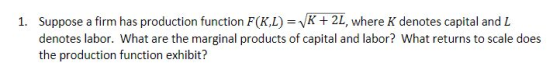 Suppose a firm has production function F(XL)=VK+2, denotes labor. What are the marginal products of capital and labor? What returns to scale does the production function exhibit? 1. where K denotes capital and L