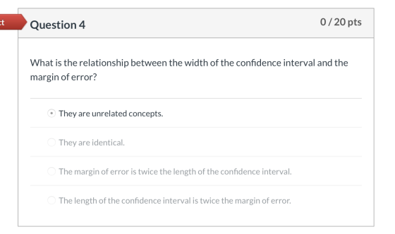 Question 4 0/20 pts What is the relationship between the width of the confidence interval and the margin of error? © They are