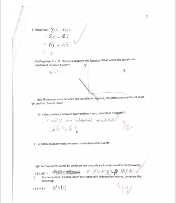 b) Show that x, -x)-o a) Suppose Y =-X . Show in a diagram this function, what will be the correlation coefficient between X and Y? 4 the correlation coefficient must b) i) If the covariance between two variables is be positive. True or False? suggest? i) If the covariance between two variables is zero, what does it 5 a) Define mutually exclusive events and independent events bi) For two events A and B (which are not mutually exclusive) complete the following P(AUB) i) For two events, A and B, which are statistically independent events, complete the following