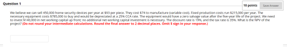 Question 1 10 points Save Answer We believe we can sell 450,000 home security devices per year at $93 per piece. They cost $7