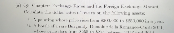 (a) Q5, Chapter: Exchange Rates and the Foreign Exchange Market Calculate the dollar rates of ret urn on the following assets: i. A painting whose price rises from $200,000 to $250,000 in a year. ii. A bottle of a rare Burgundy, Domaine de la Romanée-Conti 2011 whose Drice rises from S255 to 875 ho on1