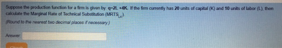 Suppose the production function for a firm is given by: q-2L *4K. If the firm currently has 20 units of capital (K) and 10 units of labor (L), then calculate the Marginal Rate of Technical Substitution (MRTSx) (Round to the nearest fwo decimal places if necessary) Answer