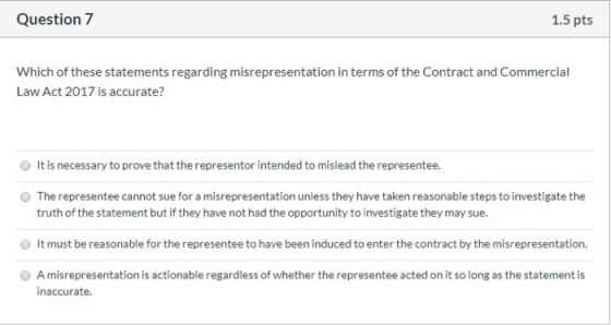 Question 7 1.5 pts Which of these statements regarding misrepresentation in terms of the Contract and Commercial Law Act 2017