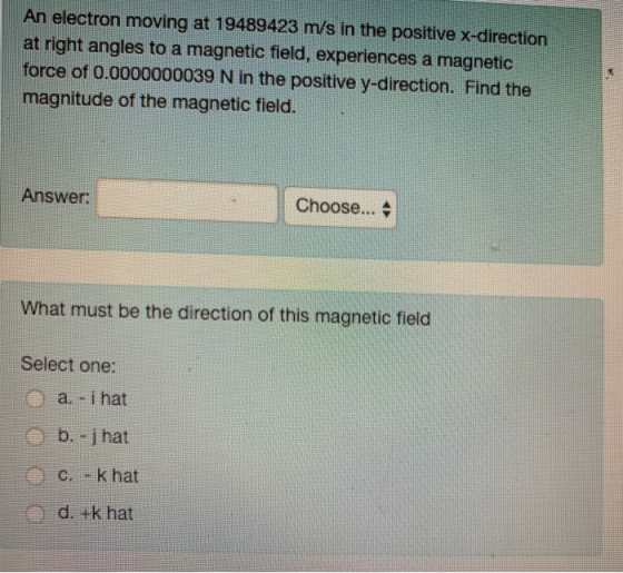 An electron moving at 19489423 m/s in the positive x-direction at right angles to a magnetic field, experiences a magnetic force of 0.0000000039 N in the positive y-direction. Find the magnitude of the magnetic field Answer: | Choose ▲ What must be the direction of this magnetic field Select one: a. -i hat d. +k hat