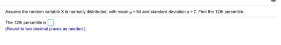 Assume the random variable X is normally distributed, with mean y = 54 and standard deviation o=7. Find the 12th percentile.
