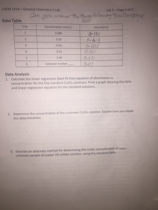 CHEM 1414-General Chemistry II Lab Lab 5 -Page 4 of 4 Can you arsuarthe He fellod eople Data Table Trial Concentration (mol/L) 0.080 0.16 0.24 0.32 0.40 0-196 413 602 0757 5 Unknown number 0-6 Data Analysis 1. Calculate the linear regression (best-fit line) equation of absorbance vs. concentration for the five standard CuSO4 solutions. Print a graph showing the data and linear-regression equation for the standard solutions. 2. Determine the concentration of the unknown CusO solution. Explain how you made this determination. Describe an alternate method for determining the molar concentration of your unknown sample of copper (1) sulfate solution, using the standard data. 3.