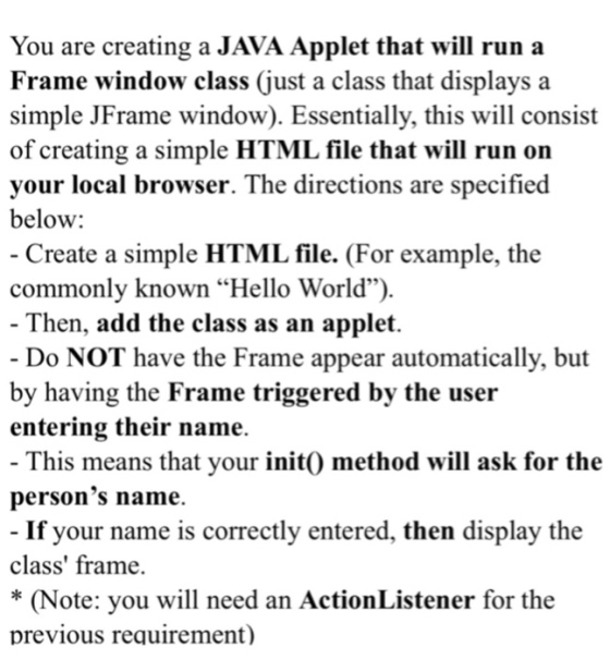 You are creating a JAVA Applet that will run a Frame window class (just a class that displays a simple JFrame window). Essentially, this will consist of creating a simple HTML file that will run on vour local browser. The directions are specified below: - Create a simple HTML file. (For example, the commonly known Hello World) - Then, add the class as an applet. Do NOT have the Frame appear automatically, but by having the Frame triggered by the user entering their name. This means that your init method will ask for the persons name. If your name is correctly entered, then display the class frame. * (Note: you will need an ActionListener for the previous requirement)