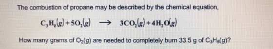 The combustion of propane may be described by the chemical equation, C3H8(g) + 5%g) -> 3C02(g) +4H2 How many grams of O2(g) are needed to completely burn 33.5 g of C3H8(g)?