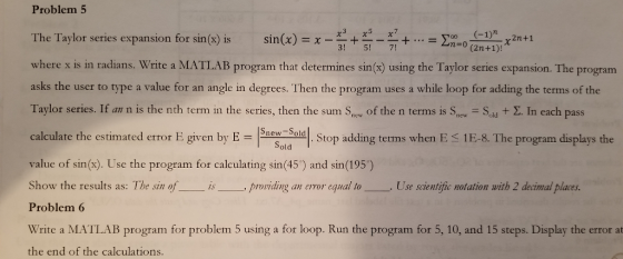 Problem 5 xx The Taylor series expansion for sin(x) is sin(x) = x -H + E-E+ = o E- (-1) . 2n +1 no (2n+1)! !57 where x is in radians. Write a MATLAB program that determines sin(x) using the Taylor series expansion. The program asks the user to type a value for an angle in degrees. Then the program uses a while loop for adding the terms of the Taylor series. If an n is the nth term in the series, then the sum Sne of the n terms is S, =Sau + E. In each pass calculate the estimated error E given by E = sner said. Stop adding terms when E 1E-8. The program displays the - Sold value of sin(s). Use the program for calculating sin(45) and sin(195) Show the results as: The sing of L is providing an error equal to L. Use scientific notation with 2 decimal places Problem 6 Write a MATLAB program for problem 5 using a for loop. Run the program for 5, 10, and 15 steps. Display the error at the end of the calculations.