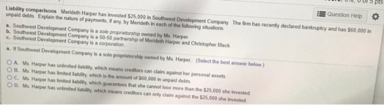 Question Help * per has invested $25,000 in Southwest Development Company The firm has recently declared bankruptcy and has $60,000 in unpaid debts. Explain the nature of payments, if any, by Merideth in each of the following situations a. Southwest Development Company is a sole proprietorship owned by Ms. Harper b. Southwest Development Company is a 50-50 partnership of Merideth Harper and Christopher Black a If Southwest Development Company is a sole proprietorship owned by Ms Harper. (Selecthe best answer below) O A. Mo Harper has unlimited liability, which means creditors can dlaim against her personal assets O B. Ms Harper has limited liability, which is the amount of $60,000 in unpaid debts O C. Ms Harper has limited liability, which guarantees that she cannot lose more than the $25,000 she invested O D. Ms Harper has unlimted sability wWhich means credtors can only caim against he $25,00 she invested