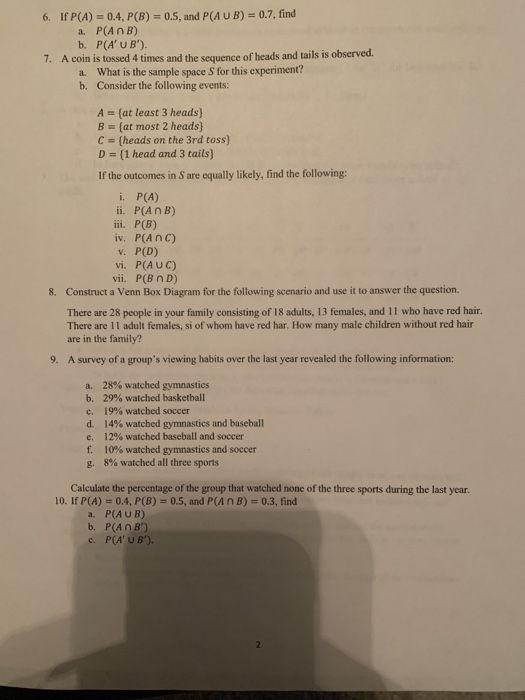 0.4, P(B)0.5, and P(A UB)-0.7, find P(An B) P(A U B) 6. If P(A) a. b. 7. A coin is tossed 4 times and the sequence of heads and tails is observed a. b. What is the sample space S for this experiment? Consider the following events: A [at least 3 heads) B- (at most 2 heads) C- (heads on the 3rd toss) D - [1 head and 3 tails) If the outcomes in S are equally likely, find the following: i. P(A) ii. P(An B) iv. P(A nc) v. P(D) vi. P(AUC) vii. P(B nD) 8. Construct a Venn Box Diagram for the following scenario and use it to answer the question. There are 28 people in your family consisting of 18 adults, 13 females, and 11 who have red hair. There are 11 adult females, si of whom have red har. How many male children without red hair are in the family? 9. A survey of a groups viewing habits over the last year revealed the following information: a, 28% watched gymnastics b, 29% watched basketball C. 19% watched soccer d. 14% watched gymnastics and baseball 12% watched baseball and soccer e, f. 10% watched gymnastics and soccer 8% watched all three sports g, Calculate the percentage of the group that watched none of the three sports during the last year. 10. If P(A) 0.4, P(B) 0.5, and P(AnB)-0.3, find a. P(A U B) b. P(An B) c. P(A U B).