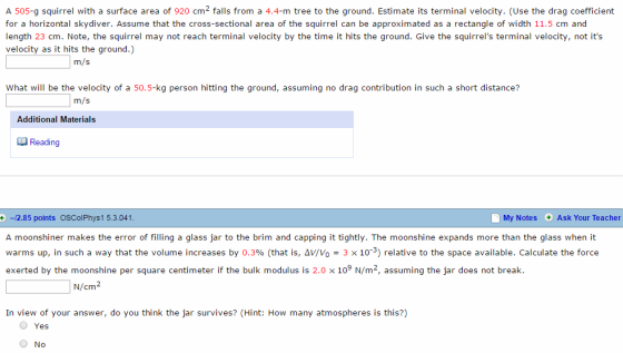 A 505-g squirrel with a surface area of 920 cm2 falls from a 4.4-m tree to the ground. Estimate its terminal velocity. (Use therag coefficient for a horizontal skydiver. Assume that the cross-sectional area of the squirrel can be approximated as a rectangle of width 11.5 cm and length 23 cm. Note, the squirrel may not reach terminal velocity by the time it hits the ground. Give the squirrels terminal velocity, not its velocity as it hits the ground.) ITn/s What will be the velocity of a 50.5-kg person hitting the ground, assuming no drag contribution in such a short distance? ITn/ Additional Materials Reading +-2.85 points OSColPhys1 5.3.041 My Notes Ask Your Teacher A moonshiner makes the error of filling a glass jar to the brim and capping it tightly. The moonshine expands more than the glass when it warms up, in such a way that the volume increases by 0.3% (that is, Δν/V 3 x 10-3) relative to the space available. Calculate the force exerted by the moonshine per square centimeter if the bulk modulus is 2.0 x 109 N/m2, assuming the jar does not break N/CI In view of your answer, do you think the jar survives? (Hint: How many atmospheres is this?) O Yes No