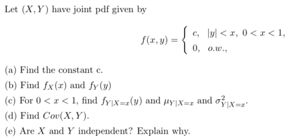 Let (X, Y) have joint pdf given by f(r, y)= < a, 0 < < 0, О.w., (a) Find the constant c (b) Find fx(x) and fy(y) (c) For 0 x<
