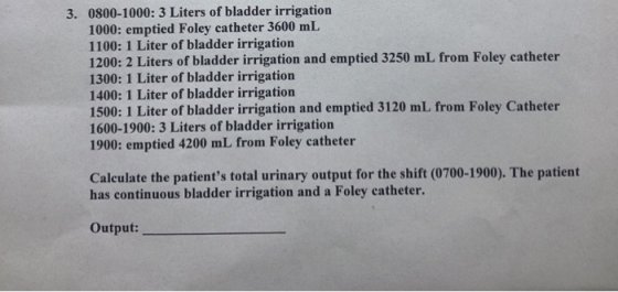 3. 0800-1000: 3 Liters of bladder irrigation 1000: emptied Foley catheter 3600 mL 1100: 1 Liter of bladder irrigation 1200: 2