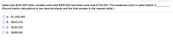 Sales total $430,000 when variable costs total $300,000 and fixed costs total $100,000. The breakeven point in sales dollars