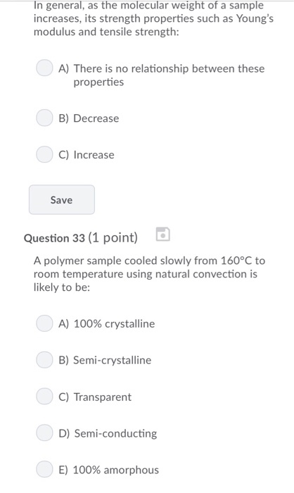 In general, as the molecular weight of a sample increases, its strength properties such as Youngs modulus and tensile strength: A) There is no relationship between these properties B) Decrease C) Increase Save Question 33 (1 point) A polymer sample cooled slowly from 160°C to room temperature using natural convection is likely to be: A) 100% crystalline B) Semi-crystalline C) Transparent D) Semi-conducting E) 100% amorphous