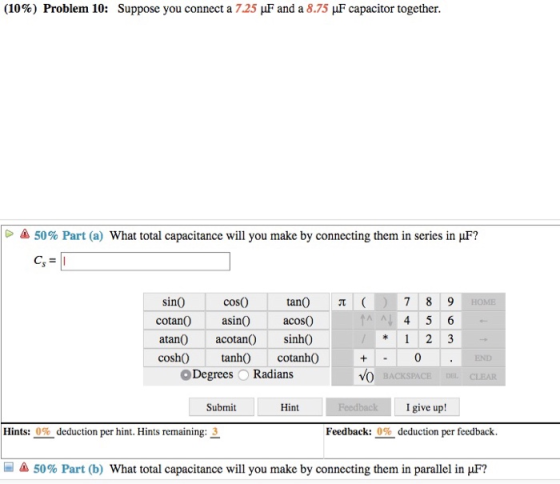 (10%) Problem 10: Suppose you connect a 7.25 μF and a 8.75 μF capacitor together 50% Part (a) What total capacitance will you make by connecting them in series in F? cosO cotanOasin acos( atanO acotan) sinh0 cosh0 tah cotanh0 Degrees Radians sinO tan Submit Hint I give up! Hints: 0% deduction per hint. Hints remaining: 3 Feedback: 0% deduction per feedback. 50% Part (b) What total capacitance will you make by connecting them in parallel in F?